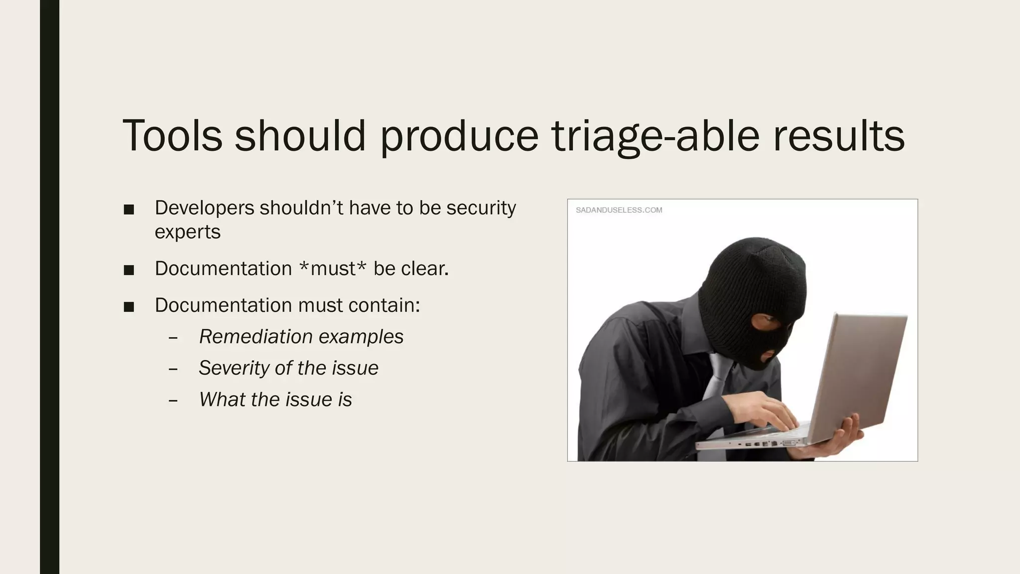 Tools should produce triage-able results
■ Developers shouldn’t have to be security
experts
■ Documentation *must* be clear.
■ Documentation must contain:
– Remediation examples
– Severity of the issue
– What the issue is
 