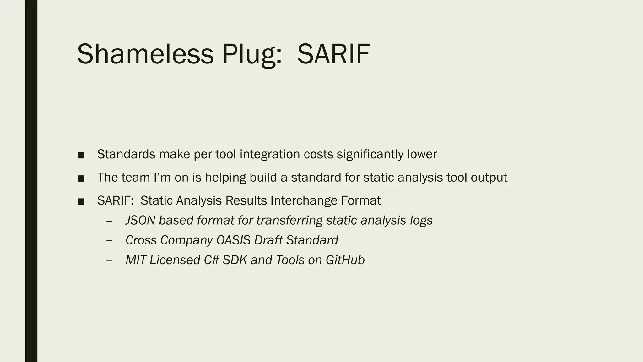Shameless Plug: SARIF
■ Standards make per tool integration costs significantly lower
■ The team I’m on is helping build a standard for static analysis tool output
■ SARIF: Static Analysis Results Interchange Format
– JSON based format for transferring static analysis logs
– Cross Company OASIS Draft Standard
– MIT Licensed C# SDK and Tools on GitHub
 