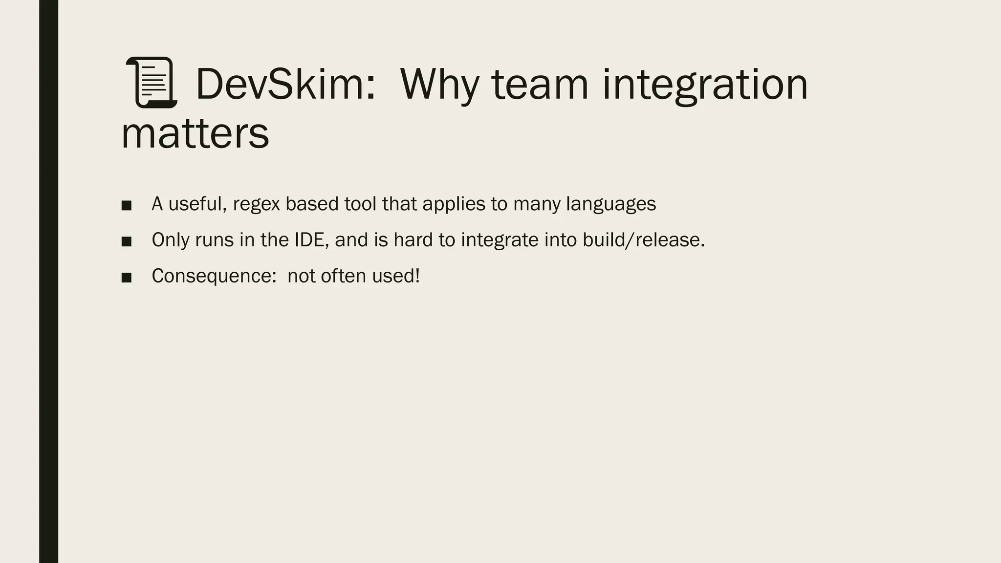 📜 DevSkim: Why team integration
matters
■ A useful, regex based tool that applies to many languages
■ Only runs in the IDE, and is hard to integrate into build/release.
■ Consequence: not often used!
 