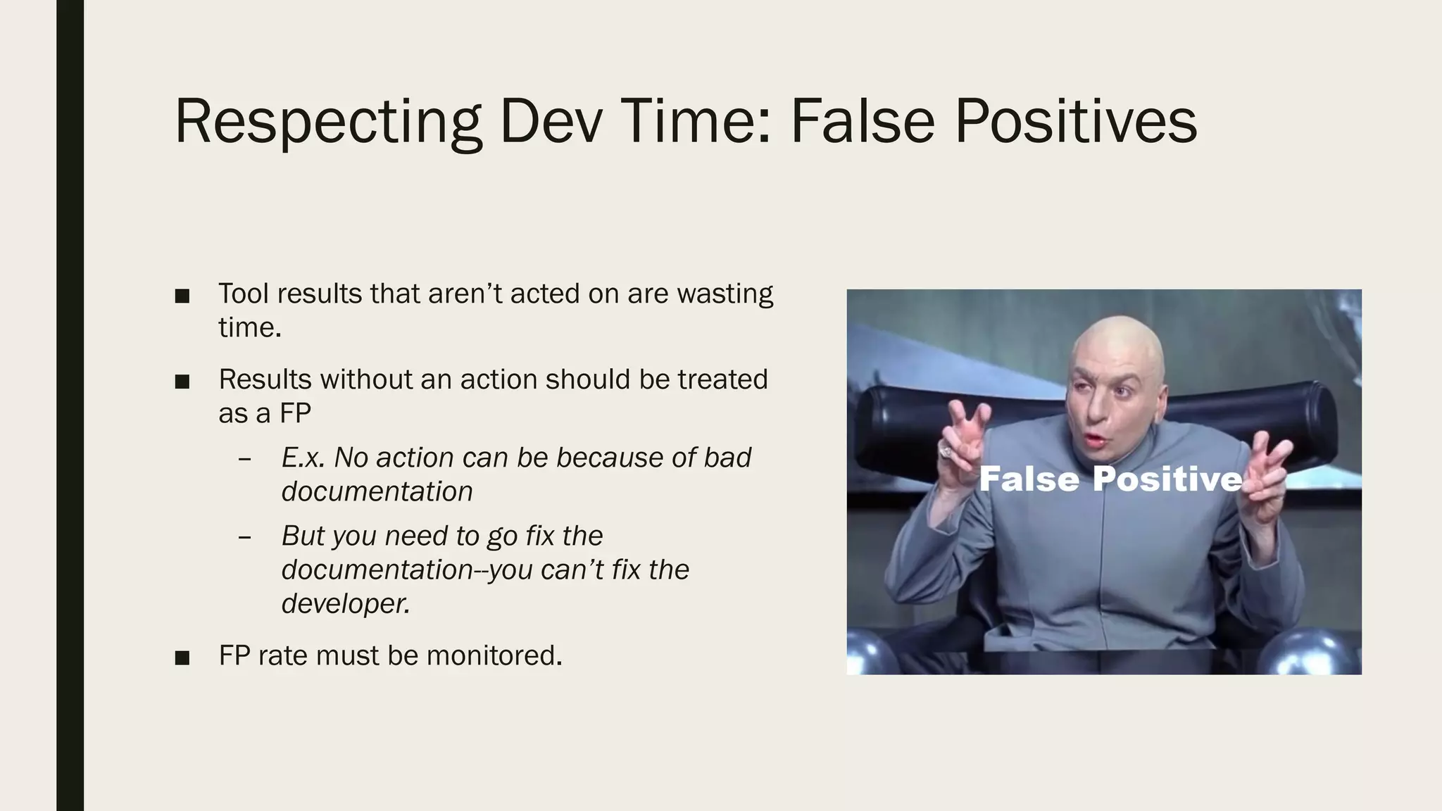 Respecting Dev Time: False Positives
■ Tool results that aren’t acted on are wasting
time.
■ Results without an action should be treated
as a FP
– E.x. No action can be because of bad
documentation
– But you need to go fix the
documentation--you can’t fix the
developer.
■ FP rate must be monitored.
 