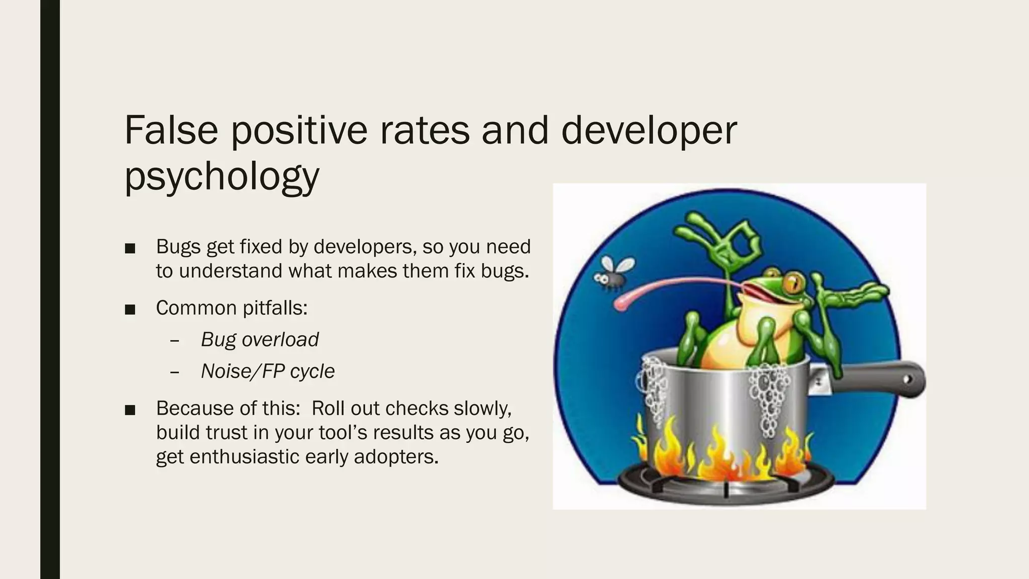 False positive rates and developer
psychology
■ Bugs get fixed by developers, so you need
to understand what makes them fix bugs.
■ Common pitfalls:
– Bug overload
– Noise/FP cycle
■ Because of this: Roll out checks slowly,
build trust in your tool’s results as you go,
get enthusiastic early adopters.
 
