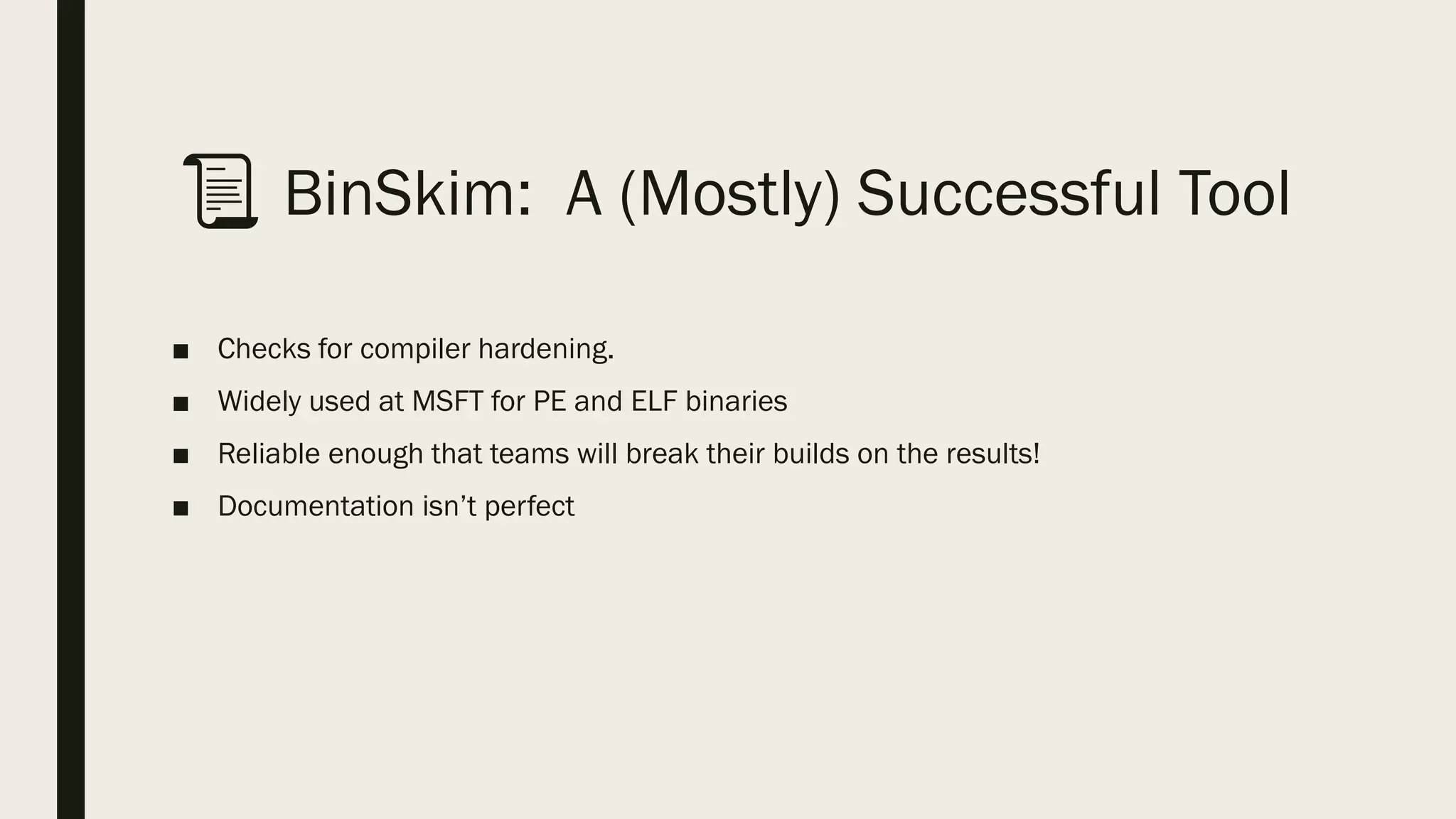 📜 BinSkim: A (Mostly) Successful Tool
■ Checks for compiler hardening.
■ Widely used at MSFT for PE and ELF binaries
■ Reliable enough that teams will break their builds on the results!
■ Documentation isn’t perfect
 