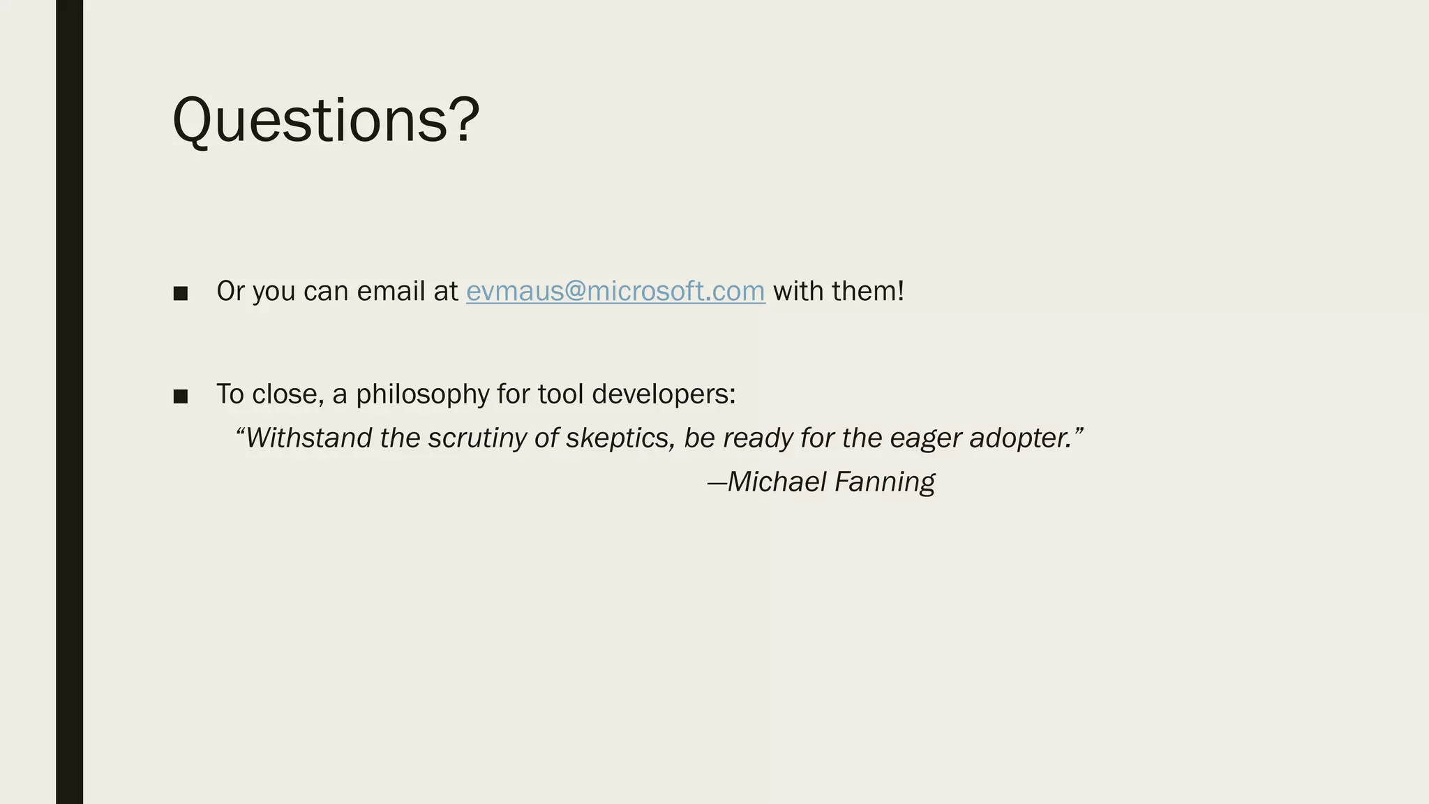 Questions?
■ Or you can email at evmaus@microsoft.com with them!
■ To close, a philosophy for tool developers:
“Withstand the scrutiny of skeptics, be ready for the eager adopter.”
—Michael Fanning
 