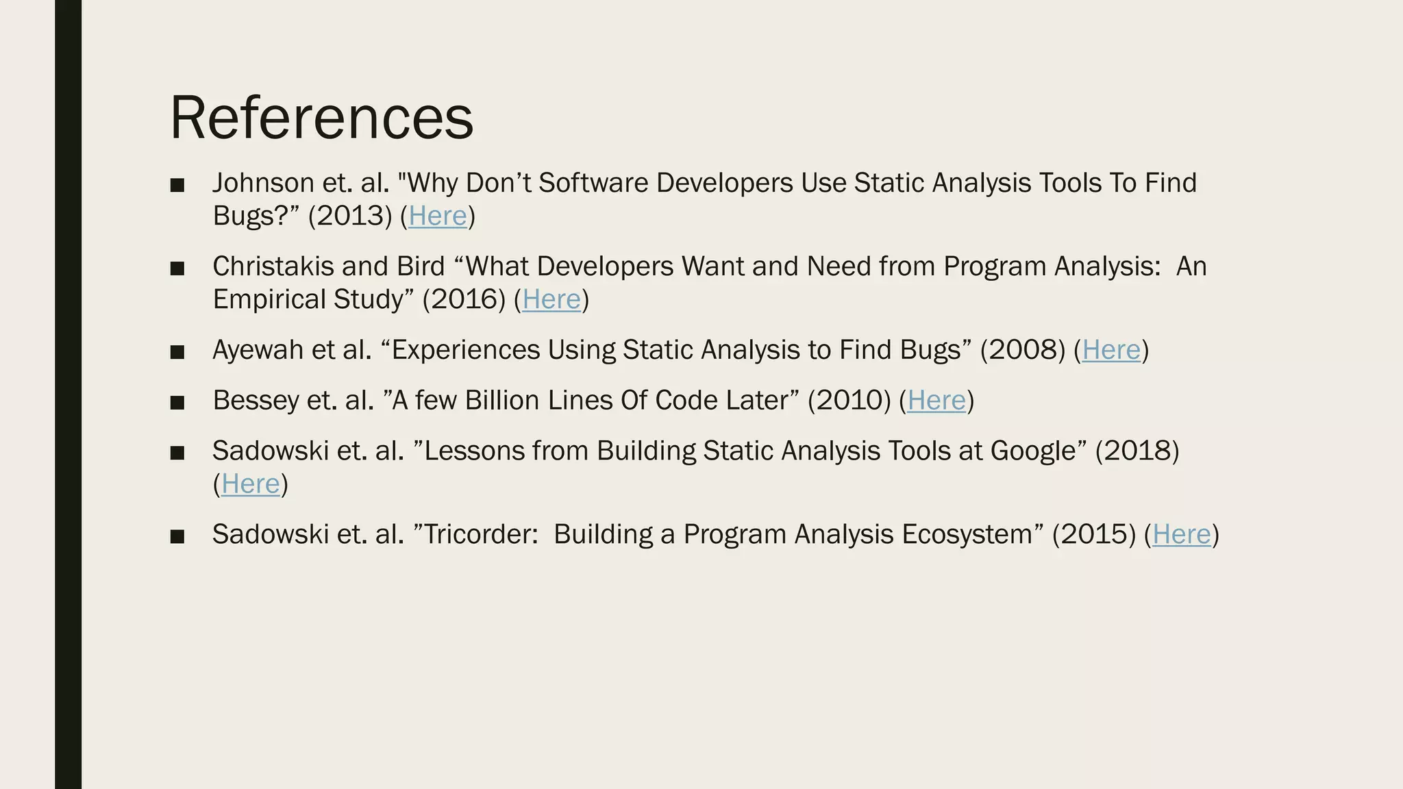 References
■ Johnson et. al. "Why Don’t Software Developers Use Static Analysis Tools To Find
Bugs?” (2013) (Here)
■ Christakis and Bird “What Developers Want and Need from Program Analysis: An
Empirical Study” (2016) (Here)
■ Ayewah et al. “Experiences Using Static Analysis to Find Bugs” (2008) (Here)
■ Bessey et. al. ”A few Billion Lines Of Code Later” (2010) (Here)
■ Sadowski et. al. ”Lessons from Building Static Analysis Tools at Google” (2018)
(Here)
■ Sadowski et. al. ”Tricorder: Building a Program Analysis Ecosystem” (2015) (Here)
 