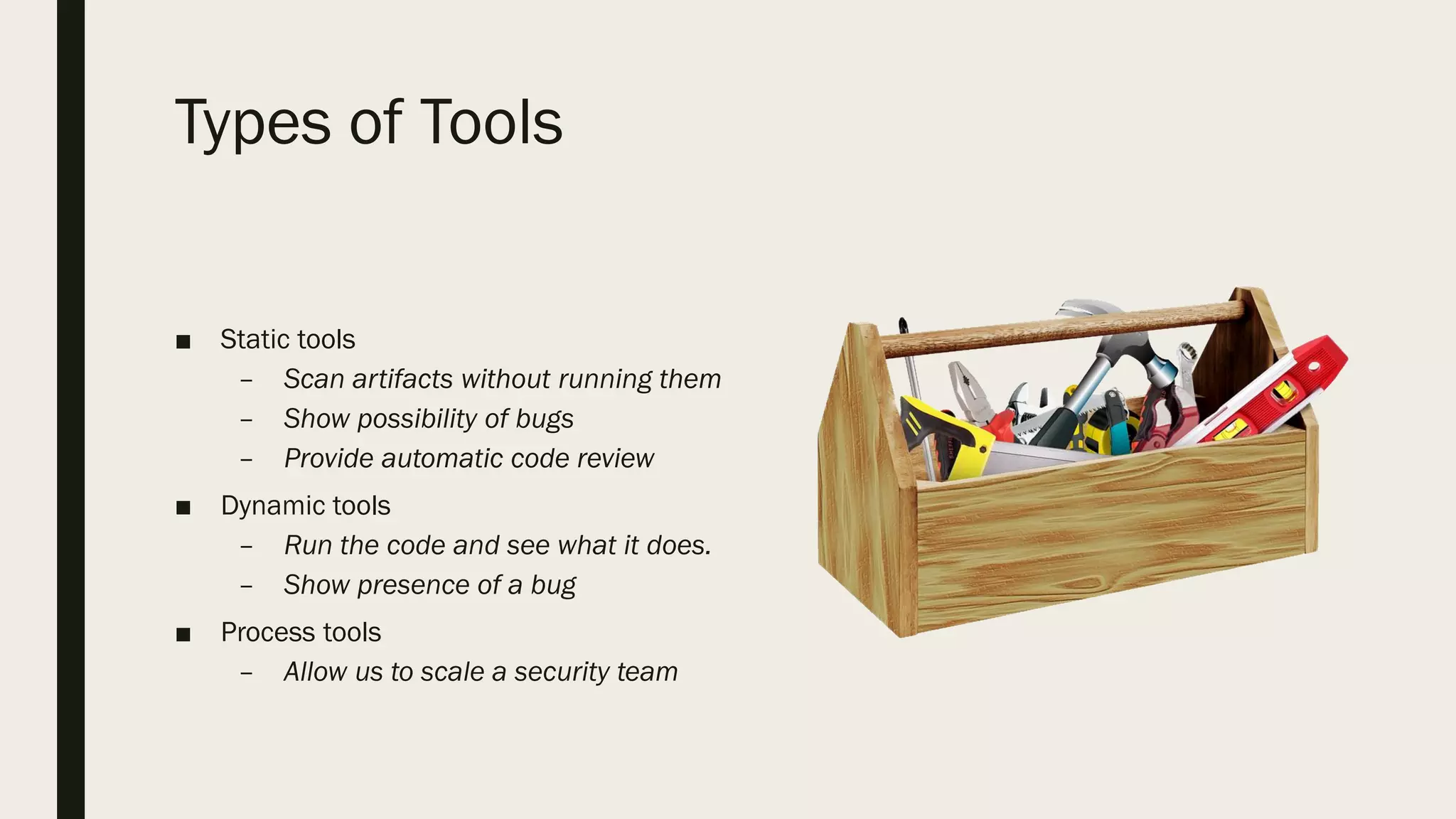 Types of Tools
■ Static tools
– Scan artifacts without running them
– Show possibility of bugs
– Provide automatic code review
■ Dynamic tools
– Run the code and see what it does.
– Show presence of a bug
■ Process tools
– Allow us to scale a security team
 