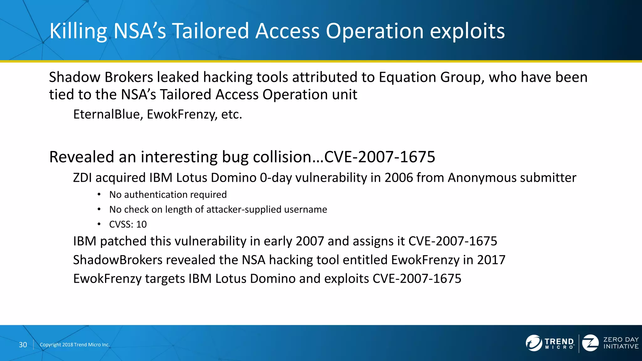 30 Copyright 2018 Trend Micro Inc.
Shadow Brokers leaked hacking tools attributed to Equation Group, who have been
tied to the NSA’s Tailored Access Operation unit
EternalBlue, EwokFrenzy, etc.
Revealed an interesting bug collision…CVE-2007-1675
ZDI acquired IBM Lotus Domino 0-day vulnerability in 2006 from Anonymous submitter
• No authentication required
• No check on length of attacker-supplied username
• CVSS: 10
IBM patched this vulnerability in early 2007 and assigns it CVE-2007-1675
ShadowBrokers revealed the NSA hacking tool entitled EwokFrenzy in 2017
EwokFrenzy targets IBM Lotus Domino and exploits CVE-2007-1675
Killing NSA’s Tailored Access Operation exploits
 