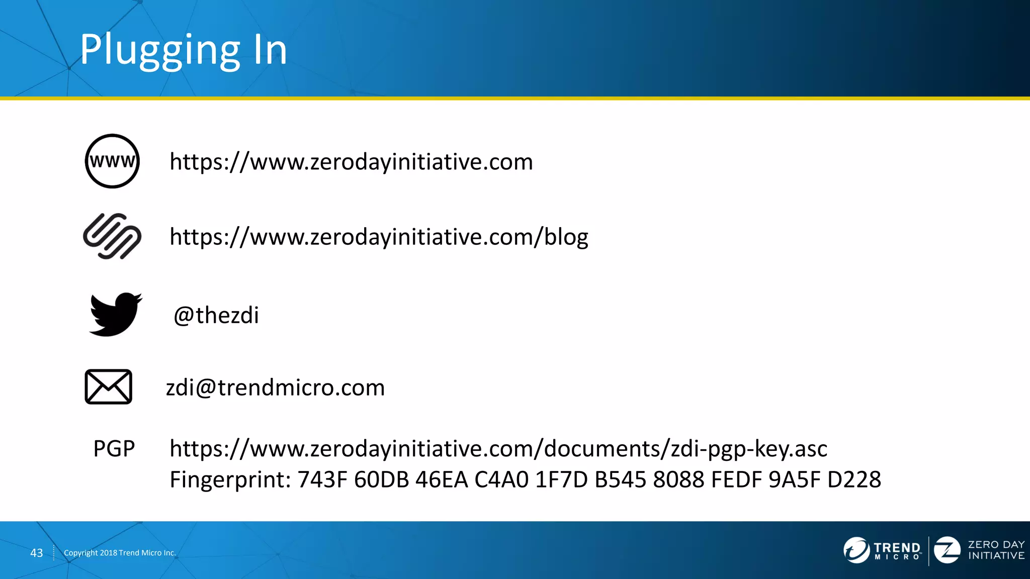43 Copyright 2018 Trend Micro Inc.
https://www.zerodayinitiative.com/blog
Plugging In
https://www.zerodayinitiative.com
@thezdi
PGP https://www.zerodayinitiative.com/documents/zdi-pgp-key.asc
Fingerprint: 743F 60DB 46EA C4A0 1F7D B545 8088 FEDF 9A5F D228
zdi@trendmicro.com
 