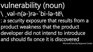 vulnerability (noun)
 ˌvəl-n(ə-)rə-ˈbi-lə-tē
: a security exposure that results from a
product weakness that the product
developer did not intend to introduce
and should fix once it is discovered
Microsoft Security Response Center
 