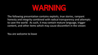 WARNING
The following presentation contains exploits, true stories, rampant
honesty and integrity combined with radical transparency and attempts
to save the world. As such, it may contain mature language, trigger
content, and other items which may cause discomfort in the viewer.
You are welcome to leave
 
