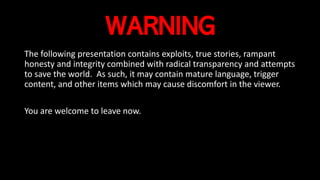 WARNING
The following presentation contains exploits, true stories, rampant
honesty and integrity combined with radical transparency and attempts
to save the world. As such, it may contain mature language, trigger
content, and other items which may cause discomfort in the viewer.
You are welcome to leave now.
 