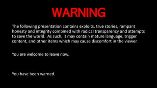 WARNING
The following presentation contains exploits, true stories, rampant
honesty and integrity combined with radical transparency and attempts
to save the world. As such, it may contain mature language, trigger
content, and other items which may cause discomfort in the viewer.
You are welcome to leave now.
You have been warned.
 