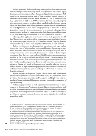 66 
Labour provisions differ considerably with regard to their normative con-tent 
and the legal implications they entail. These provisions may contain legally 
binding normative standards or have the nature of a political commitment.7 With 
regard to the normative content, some of these provisions commit countries to 
adhere to certain labour standards, which may refer to CLS, as embodied in the 
ILO Declaration of 1998 or to ILO Conventions. In other cases, labour provi-sions 
may commit countries to enforce labour standards under their own national 
labour law. In addition, some labour provisions commit the state parties to raise 
the level of protection of their labour laws progressively, or at least not to down-grade 
them with a view to promoting exports or investment.8 Labour provisions 
may also require or allow for cooperation and technical assistance on labour issues, 
in the form of exchange of information or technical or financial assistance. 
The scope of the application of labour provisions in trade agreements also dif-fers. 
The provisions may apply to labour issues concerning trade relations between 
the parties, or to any trade relations of either of the parties. They may, however, 
apply more broadly to labour issues, regardless of their links to trade relations. 
Labour provisions may also be categorized according to their legal implica-tions 
in the event of a breach of the respective obligations. Some trade arrange-ments 
provide for additional trade concessions if a country takes specific steps to 
comply with specific labour standards. In other cases, a breach of the labour pro-visions 
may allow the states concerned to withhold certain trade advantages pro-vided 
for by the arrangements (such as tariff preferences).9 Disincentives may also 
be non-trade-related, such as monetary fines or a suspension of cooperative activ-ities. 
Finally, some labour provisions do not provide for specific economic conse-quences 
in the case of a breach of the commitment but rather allow the parties to 
address the issue by regular monitoring by expert bodies, diplomatic consultations 
and/or cooperation activities (such as exchange of information or technical and 
financial assistance). 
For the purposes of the present chapter, a distinction is made between con-ditional 
labour provisions (incentive- or sanction-based) and promotional labour 
provisions (focusing on supervision and/or capacity building). That said, in a 
number of cases, conditional labour provisions are combined with elements of 
capacity building. 
While a large proportion of trade agreements contain references to labour 
concerns in their preamble10 or in their general objectives, this study limits itself 
to labour provisions that contain specific labour standards and/or a framework for 
cooperation, monitoring or consultation on that subject. Also, the vast number of 
provisions on human resource development and labour migration lies outside the 
scope of the study. 
7. The Arrangement on Labour between New Zealand and the Kingdom of Thailand of 2005, for 
example, provides that “[t]his Arrangement will not legally bind the Participants” (Section 4.1). 
8. Such provisions are also contained in certain investment treaties, for instance the bilateral 
investment treaty between the United States and Uruguay of 2004. 
9. Some trade agreements exempt the parties from the obligations under the trade agreement for 
certain labour-related reasons. However, these provisions differ from others in that they do not 
contain requirements in the area of labour which a state has to comply with, but rather an exception 
to the obligations of the trade agreement. They are therefore not considered a labour provision for 
the purpose of this study. Most of these provisions are very limited, referring only to “prison labour”. 
Only one agreement refers to child labour (the Agreement on the Caribbean Community and 
Common Market of 1997). 
10. For an analysis in this respect see Bourgeois et al. (2007). 
World of Work Report 2009: The Global Jobs Crisis and Beyond 
 