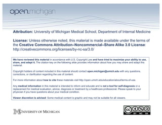 Attribution: University of Michigan Medical School, Department of Internal Medicine

License: Unless otherwise noted, this material is made available under the terms of
the Creative Commons Attribution–Noncommercial–Share Alike 3.0 License:
http://creativecommons.org/licenses/by-nc-sa/3.0/

We have reviewed this material in accordance with U.S. Copyright Law and have tried to maximize your ability to use,
share, and adapt it. The citation key on the following slide provides information about how you may share and adapt this
material.

Copyright holders of content included in this material should contact open.michigan@umich.edu with any questions,
corrections, or clarification regarding the use of content.

For more information about how to cite these materials visit http://open.umich.edu/education/about/terms-of-use.

Any medical information in this material is intended to inform and educate and is not a tool for self-diagnosis or a
replacement for medical evaluation, advice, diagnosis or treatment by a healthcare professional. Please speak to your
physician if you have questions about your medical condition.

Viewer discretion is advised: Some medical content is graphic and may not be suitable for all viewers.
 