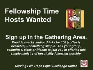 Fellowship TimeHosts WantedSign up in the Gathering Area.Provide snacks and/or drinks for 100 (coffee is available) – something simple.  Ask your group, committee, class or friends to join you in offering this simple ministry of hospitality following worship.Serving Fair Trade Equal Exchange Coffee