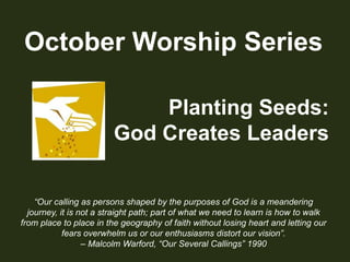 October Worship SeriesPlanting Seeds:God Creates Leaders“Our calling as persons shaped by the purposes of God is a meandering journey, it is not a straight path; part of what we need to learn is how to walk from place to place in the geography of faith without losing heart and letting our fears overwhelm us or our enthusiasms distort our vision”.– Malcolm Warford, “Our Several Callings” 1990