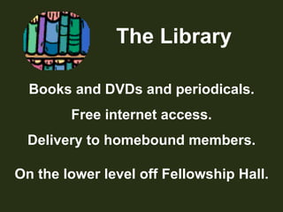            The LibraryBooks and DVDs and periodicals.Free internet access.Delivery to homebound members.On the lower level off Fellowship Hall.