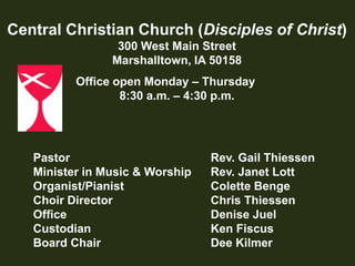 Central Christian Church (Disciples of Christ)300 West Main StreetMarshalltown, IA 50158Office open Monday – Thursday       8:30 a.m. – 4:30 p.m.Pastor			Rev. Gail ThiessenMinister in Music & Worship		Rev. Janet LottOrganist/Pianist		Colette BengeChoir Director		Chris ThiessenOffice			Denise JuelCustodian		Ken FiscusBoard Chair		Dee Kilmer 