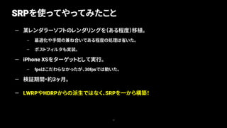 SRPを使ってやってみたこと
10
— 某レンダラーソフトのレンダリングを（ある程度）移植。
– 最適化や手間の兼ね合いである程度の処理は省いた。
– ポストフィルタも実装。
— iPhone XSをターゲットとして実行。
– fpsはこだわらなかったが、30fpsでは動いた。
— 検証期間・約3ヶ月。
— LWRPやHDRPからの派生ではなく、SRPを一から構築！
 