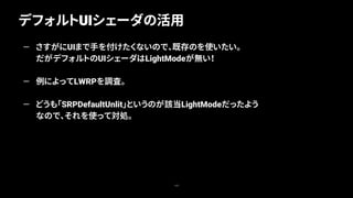 デフォルトUIシェーダの活用
103
— さすがにUIまで手を付けたくないので、既存のを使いたい。
だがデフォルトのUIシェーダはLightModeが無い！
— 例によってLWRPを調査。
— どうも「SRPDefaultUnlit」というのが該当LightModeだったよう
なので、それを使って対処。
 