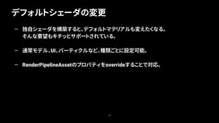 デフォルトシェーダの変更
108
— 独自シェーダを構築すると、デフォルトマテリアルも変えたくなる。
そんな要望もキチッとサポートされている。
— 通常モデル、UI、パーティクルなど、種類ごとに設定可能。
— RenderPipelineAssetのプロパティをoverrideすることで対応。
 