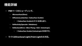 機能詳細
11
— PBRベースのシェーディング。
– Microsurface(Gloss)
– Diffusion(Lambertian / Subsurface Scatter)
– ※Subsurface Scatterはポスト処理も並行。
– Reflectivity(Specular / Metalness)
– Reflection(Mirror / Blinn Phong / GGX / Anisotropic)
– ※Subsurface ScatterとAnisotropicの併用不可。
— ライトはDirectional LightとPoint Lightのみ対応。
 