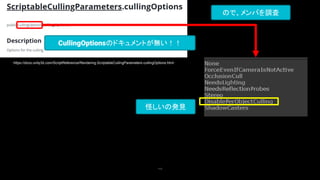 112
https://docs.unity3d.com/ScriptReference/Rendering.ScriptableCullingParameters-cullingOptions.html
CullingOptionsのドキュメントが無い！！
ので、メンバを調査
怪しいの発見
 