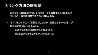 カリング方法の微調整
114
— カメラから取得したカリングパラメータを編集することにより、カ
リングの仕方を微調整できそうな印象がある。
— オブジェクトカリングを敢えてしたくない局面もあるので、それが
出来ないか試してみることに。
– カリング処理でCPU負荷がかさんでしまうため。
– 特にUIなどでは不要なので、ずっとやりたかった。
 