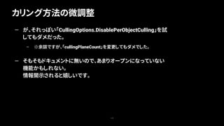 カリング方法の微調整
115
— が、それっぽい「CullingOptions.DisablePerObjectCulling」を試
してもダメだった。
– ※余談ですが、「cullingPlaneCount」を変更してもダメでした。
— そもそもドキュメントに無いので、あまりオープンになっていない
機能かもしれない。
情報開示されると嬉しいです。
 