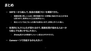 まとめ
117
— SRPを一から組んで、独自の描画フローを構築できた。
– 描画処理に詳しい人ほど、既存描画フローの挙動に悩まされることがある
と思うので、気持ちいいことは気持ちいい。
– 他エンジンではこういった事が出来ないので、非常にポイント高い。
— 処理的にもスリム化が図れるので、描画処理が組める人は一か
ら組んでも良いかもしれない。
– 非Unity系からの移植や、トゥーン系ならやりやすそう。
— Camera一つで完結するのも大きい！
 