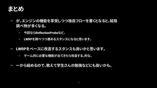 まとめ
118
— が、エンジンの機能を享受しつつ独自フローを書くとなると、結局
調べ物が多くなる。
– 今回ならReflectionProbeなど。
– LWRPを調べつつ進めるスタンスになると思います。
— LWRPをベースに改造するスタンスも良いかと思います。
– ゲーム的に必要な機能が出てきたら改造する、的な。
— 一から組めるので、敢えて学生さんの勉強などにも良いかも。
 