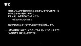 要望
119
— 要望として、LWRP自体の情報は出始めていますが、SRPを一か
ら作る話をあまり見かけません。
ドキュメントも整備されていないです。
– 今回ならCullingOptionsなど。
— 細かい要望点は多いですが、とにかく情報が欲しいです。
— 今回の講演で「SRPで一から作ってみよう！」という人が増えてき
て、情報が多く出てくると幸いです。
 