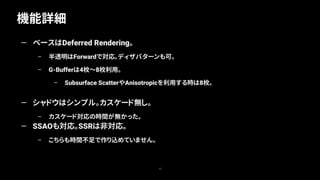 機能詳細
12
— ベースはDeferred Rendering。
– 半透明はForwardで対応。ディザパターンも可。
– G-Bufferは4枚～8枚利用。
– Subsurface ScatterやAnisotropicを利用する時は8枚。
— シャドウはシンプル。カスケード無し。
– カスケード対応の時間が無かった。
— SSAOも対応。SSRは非対応。
– こちらも時間不足で作り込めていません。
 