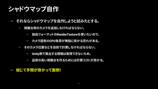 シャドウマップ自作
34
— それならシャドウマップを自作しようと試みたとする。
– 視錐台用のカメラを追加しなければならない。
– 独自フォーマットのRenderTextureを使いたいので。
– カメラ固有のCPU負荷が無駄に掛かる恐れがある。
– そのカメラ位置などを自前で計算しなければならない。
– Unity側で算出する情報は取得できないため。
– 品質の高い視錐台を作るためには計算コストが掛かる。
— 総じて手間が掛かって面倒！
 