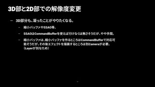 3D部と2D部での解像度変更
39
— 3D部分も、凝ったことがやりたくなる。
– 縮小バッファやSSAO等。
– SSAOはCommandBufferを使えば行けなくは無さそうだが、やや手間。
– 縮小バッファは、縮小バッファを作るところはCommandBufferで対応可
能そうだが、その後エフェクトを描画するところは別Cameraが必要。
（Layerが別なため）
 