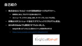 自己紹介
4
— 株式会社ロジカルビートの代表取締役かつプログラマー。
— 新横浜にある、プログラマ主体の会社です。
— コンシューマ、スマホ、Unity、UE4、ネイティブと、なんでも対応。
— 前職は大手コンシューマ会社でグラフィックスプログラム担当。
— 2016年のUniteでも講演させてもらいました。
– Unity5を使った「いけにえと雪のセツナ」の雪世界の作り方
– https://www.youtube.com/watch?v=6RppDyZuTt4
 