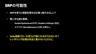 SRPの可能性
49
— SRPを使うと描画処理をほぼ乗っ取れるらしい？
— 使い方も割と簡単。
– RenderPipelineAssetを作り、Graphics Settingsに設定。
– スクリプト（MonoBehaviour）も特に必要ない。
— Unity描画フローを使うより楽になるのではないか？
レンダリング処理は完全に書かないとだけど。
 