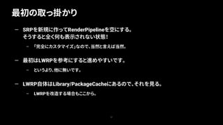 最初の取っ掛かり
57
— SRPを新規に作ってRenderPipelineを空にする。
そうすると全く何も表示されない状態！
– 「完全にカスタマイズ」なので、当然と言えば当然。
— 最初はLWRPを参考にすると進めやすいです。
– というより、他に無いです。
— LWRP自体はLibrary/PackageCacheにあるので、それを見る。
– LWRPを改造する場合もここから。
 