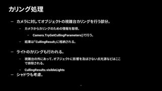 カリング処理
69
— カメラに対してオブジェクトの視錐台カリングを行う部分。
– カメラからカリングのための情報を取得。
– Camera.TryGetCullingParameters()で行う。
– 結果は「CullingResult」に格納される。
— ライトのカリングも行われる。
– 視錐台の外にあって、オブジェクトに影響を及ぼさない点光源などはここ
で排除される。
– CullingResults.visibleLights
— シャドウも考慮。
 