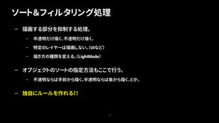 ソート＆フィルタリング処理
74
— 描画する部分を抑制する処理。
– 半透明だけ描く、不透明だけ描く。
– 特定のレイヤーは描画しない。（UIなど）
– 描き方の種類を変える。（LightMode）
— オブジェクトのソートの指定方法もここで行う。
– 不透明ならば手前から描く。半透明ならば奥から描く、とか。
— 独自にルールを作れる！！
 