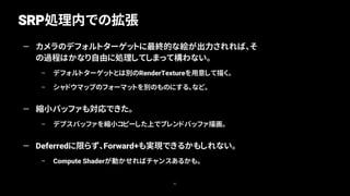 SRP処理内での拡張
82
— カメラのデフォルトターゲットに最終的な絵が出力されれば、そ
の過程はかなり自由に処理してしまって構わない。
– デフォルトターゲットとは別のRenderTextureを用意して描く。
– シャドウマップのフォーマットを別のものにする、など。
— 縮小バッファも対応できた。
– デプスバッファを縮小コピーした上でブレンドバッファ描画。
— Deferredに限らず、Forward+も実現できるかもしれない。
– Compute Shaderが動かせればチャンスあるかも。
 