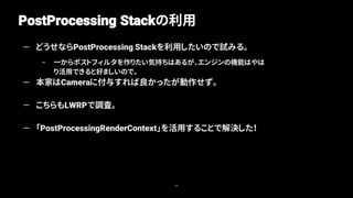 PostProcessing Stackの利用
98
— どうせならPostProcessing Stackを利用したいので試みる。
– 一からポストフィルタを作りたい気持ちはあるが、エンジンの機能はやは
り活用できると好ましいので。
— 本家はCameraに付与すれば良かったが動作せず。
— こちらもLWRPで調査。
— 「PostProcessingRenderContext」を活用することで解決した！
 