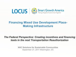 Financing Mixed Use Development Place-Making Infrastructure The Federal Perspective: Creating incentives and financing tools in the next Transportation Reauthorization  NHC Solutions for Sustainable CommunitiesSeptember 27, 2011 Washington, DC 