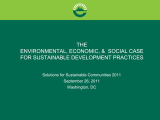 THE
ENVIRONMENTAL, ECONOMIC, & SOCIAL CASE
FOR SUSTAINABLE DEVELOPMENT PRACTICES


      Solutions for Sustainable Communities 2011
                 September 26, 2011
                   Washington, DC
 