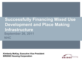 Successfully Financing Mixed Use Development and Place Making Infrastructure September 26, 2011 NHC Kimberly McKay, Executive Vice President BRIDGE Housing Corporation 