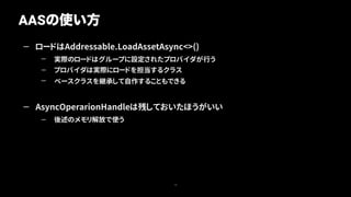 — ロードはAddressable.LoadAssetAsync<>()
— 実際のロードはグループに設定されたプロバイダが行う
— プロバイダは実際にロードを担当するクラス
— ベースクラスを継承して自作することもできる
— AsyncOperarionHandleは残しておいたほうがいい
— 後述のメモリ解放で使う
AASの使い方
14
 
