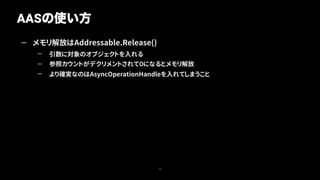 — メモリ解放はAddressable.Release()
— 引数に対象のオブジェクトを入れる
— 参照カウントがデクリメントされて０になるとメモリ解放
— より確実なのはAsyncOperationHandleを入れてしまうこと
AASの使い方
15
 