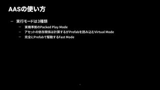 — 実行モードは３種類
— 実機準拠のPacked Play Mode
— アセットの依存関係は計算するがPrefabを読み込むVirtual Mode
— 完全にPrefabで駆動するFast Mode
AASの使い方
16
 