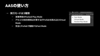 — 実行モードは３種類
— 実機準拠のPacked Play Mode
— アセットの依存関係は計算するがPrefabを読み込むVirtual
Mode
— 完全にPrefabで駆動するFast Mode
AASの使い方
17
 