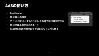 — Fast Mode
— 開発者への福音
— アセットをビルドすることなく、その場で動作確認できる
— 開発中は基本的にこのモード
— FastMode用のカタログがLibrary下に作られる
AASの使い方
18
 