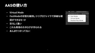 — Virtual Mode
— FastModeの状態を維持しつつプロファイラで詳細な確
認ができるモード
— 恐ろしく重い
— これも専用のカタログが作られる
— あんまりつかってない
AASの使い方
19
 